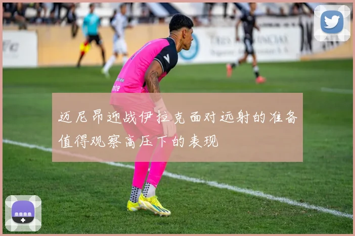 迈尼昂迎战伊拉克面对远射的准备值得观察高压下的表现