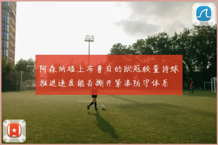 阿森纳碰上布鲁日的欧冠较量持球推进速度能否撕开紧凑防守体系