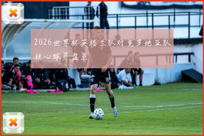 2026世界杯英格兰队对克罗地亚队核心球员盘点