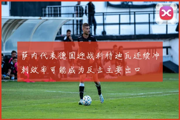 萨内代表德国迎战科特迪瓦连续冲刺效率可能成为反击主要出口
