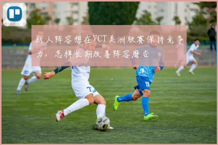 新人阵容想在VCT美洲联赛保持竞争力,怎样长期改善阵容磨合