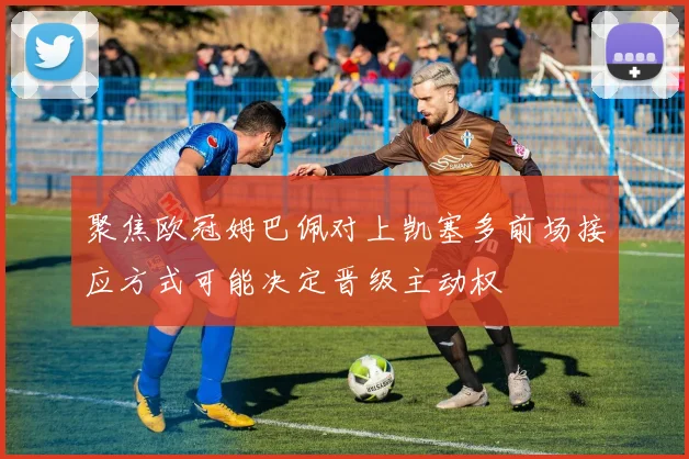 聚焦欧冠姆巴佩对上凯塞多前场接应方式可能决定晋级主动权