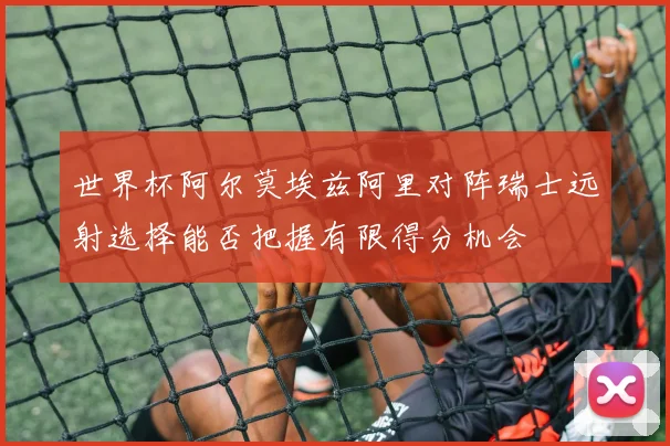 世界杯阿尔莫埃兹阿里对阵瑞士远射选择能否把握有限得分机会