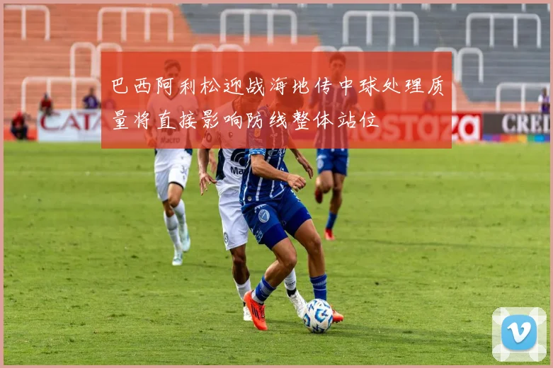 巴西阿利松迎战海地传中球处理质量将直接影响防线整体站位