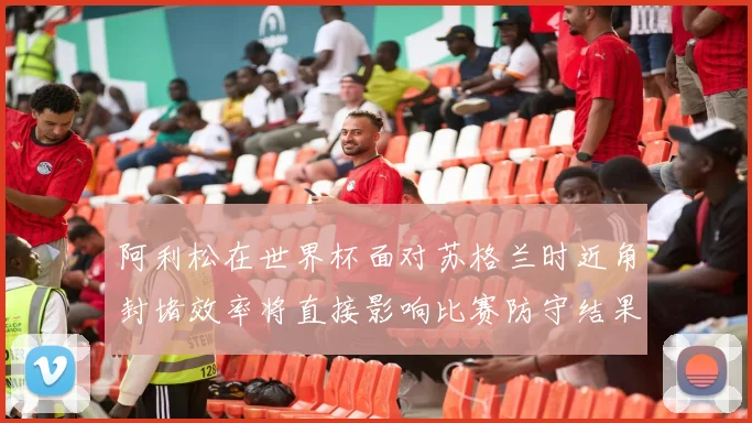 阿利松在世界杯面对苏格兰时近角封堵效率将直接影响比赛防守结果