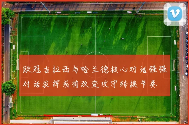 欧冠吉拉西与哈兰德核心对话强强对话发挥或将改变攻守转换节奏