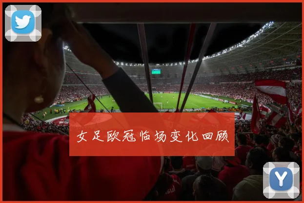 女足欧冠临场变化回顾