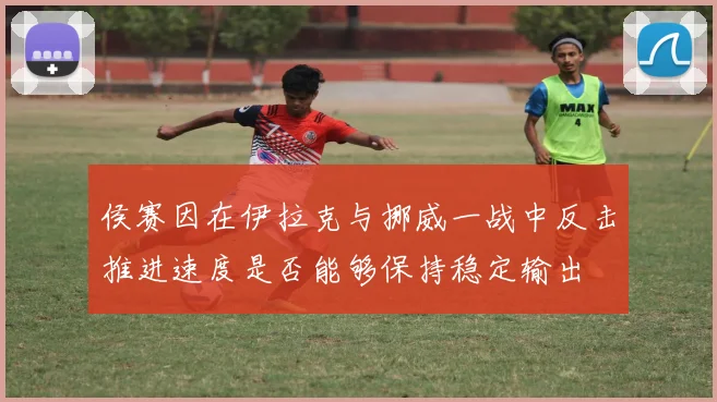 侯赛因在伊拉克与挪威一战中反击推进速度是否能够保持稳定输出
