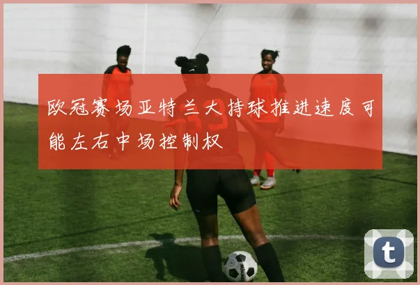 欧冠赛场亚特兰大持球推进速度可能左右中场控制权