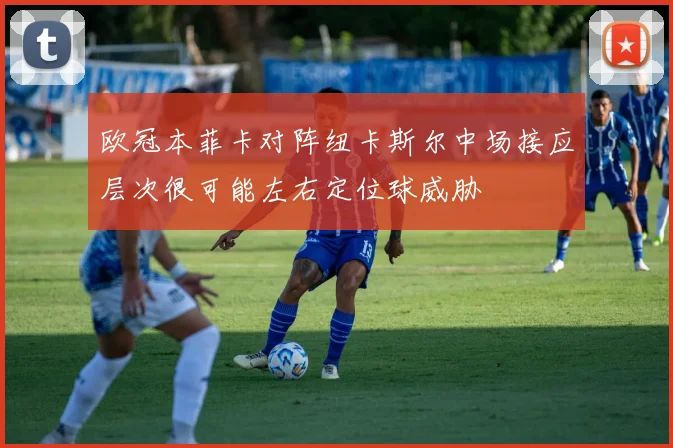 欧冠本菲卡对阵纽卡斯尔中场接应层次很可能左右定位球威胁