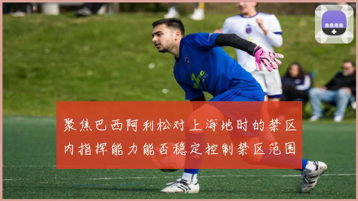 聚焦巴西阿利松对上海地时的禁区内指挥能力能否稳定控制禁区范围