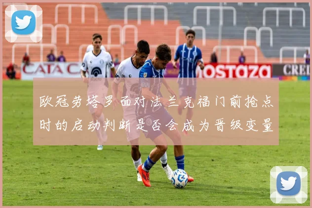 欧冠劳塔罗面对法兰克福门前抢点时的启动判断是否会成为晋级变量