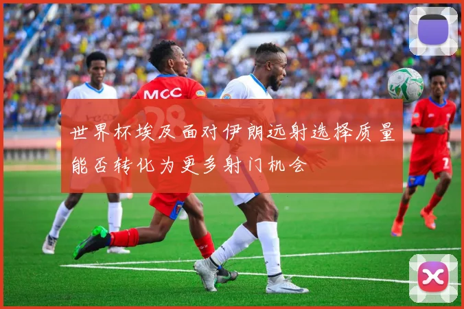 世界杯埃及面对伊朗远射选择质量能否转化为更多射门机会
