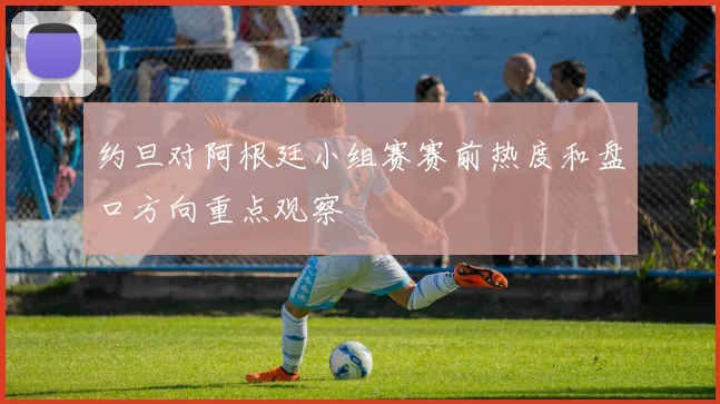 约旦对阿根廷小组赛赛前热度和盘口方向重点观察